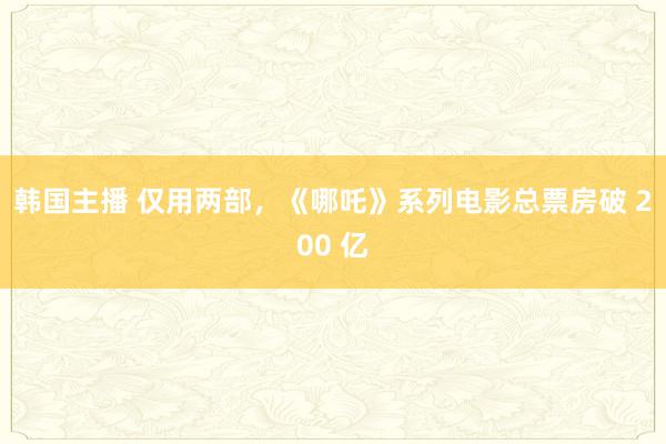韩国主播 仅用两部，《哪吒》系列电影总票房破 200 亿
