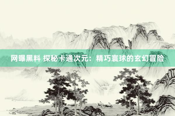 网曝黑料 探秘卡通次元：精巧寰球的玄幻冒险