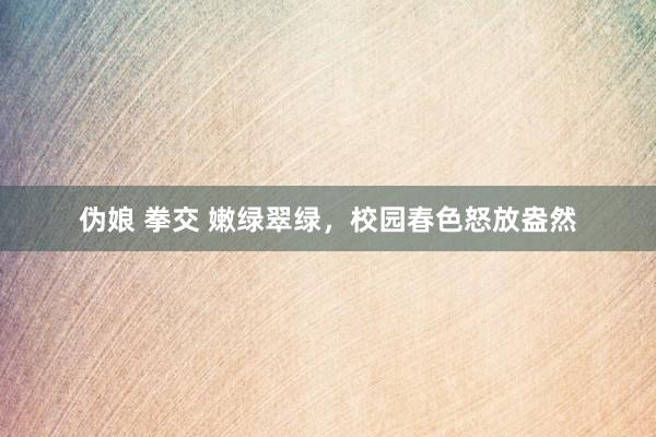 伪娘 拳交 嫩绿翠绿，校园春色怒放盎然