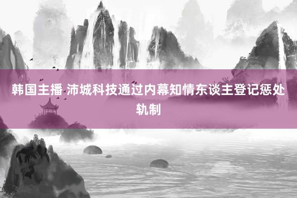 韩国主播 沛城科技通过内幕知情东谈主登记惩处轨制