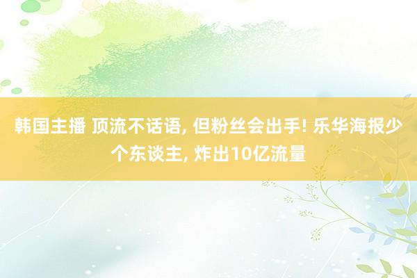 韩国主播 顶流不话语， 但粉丝会出手! 乐华海报少个东谈主， 炸出10亿流量