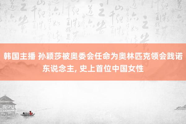 韩国主播 孙颖莎被奥委会任命为奥林匹克领会践诺东说念主， 史上首位中国女性