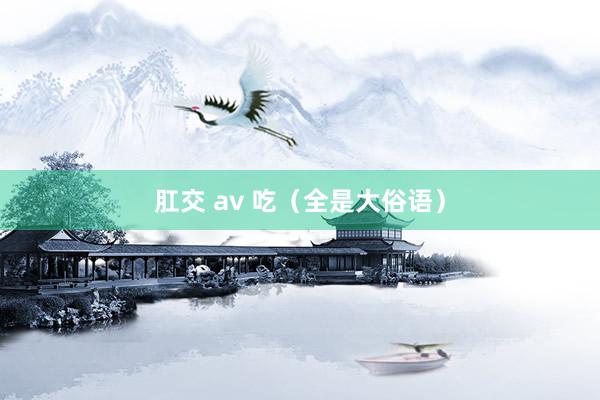 肛交 av 吃（全是大俗语）