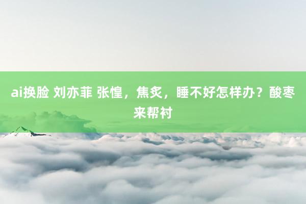 ai换脸 刘亦菲 张惶，焦炙，睡不好怎样办？酸枣来帮衬