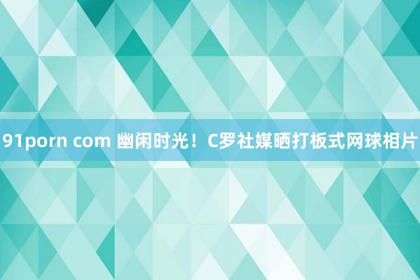 91porn com 幽闲时光！C罗社媒晒打板式网球相片