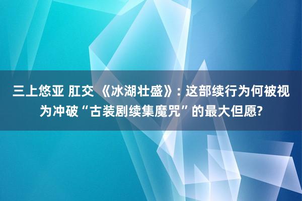 三上悠亚 肛交 《冰湖壮盛》: 这部续行为何被视为冲破“古装剧续集魔咒”的最大但愿?