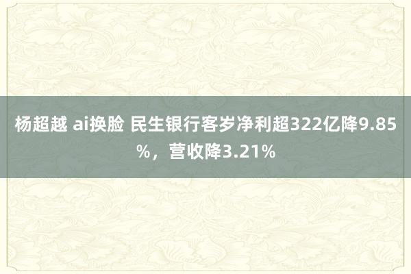 杨超越 ai换脸 民生银行客岁净利超322亿降9.85%，营收降3.21%