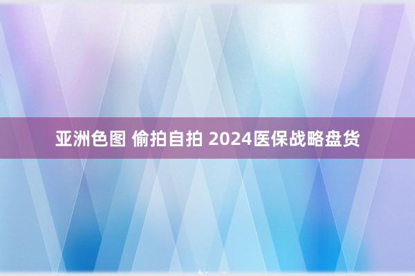 亚洲色图 偷拍自拍 2024医保战略盘货
