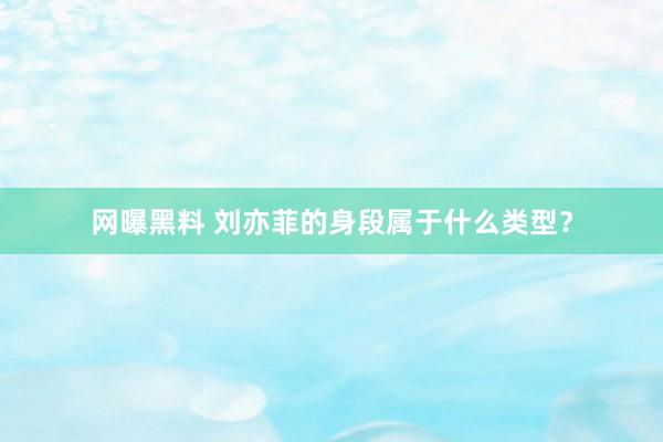 网曝黑料 刘亦菲的身段属于什么类型？