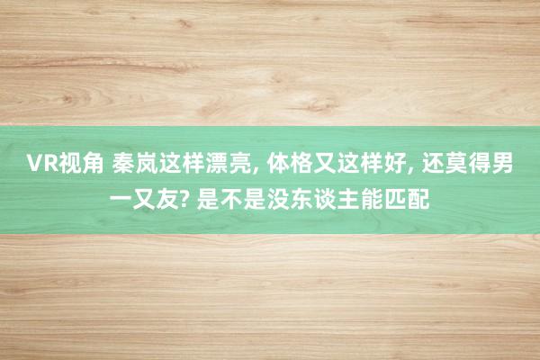 VR视角 秦岚这样漂亮， 体格又这样好， 还莫得男一又友? 是不是没东谈主能匹配
