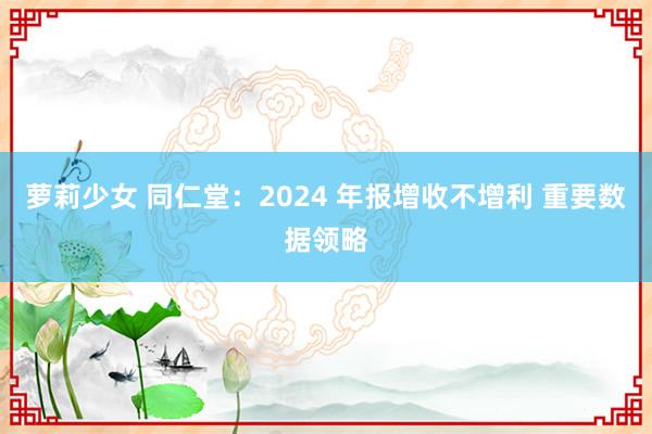 萝莉少女 同仁堂：2024 年报增收不增利 重要数据领略