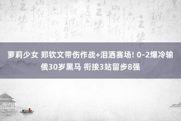萝莉少女 郑钦文带伤作战+泪洒赛场! 0-2爆冷输俄30岁黑马 衔接3站留步8强