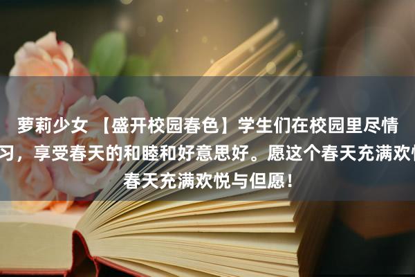 萝莉少女 【盛开校园春色】学生们在校园里尽情游玩、学习，享受春天的和睦和好意思好。愿这个春天充满欢悦与但愿！