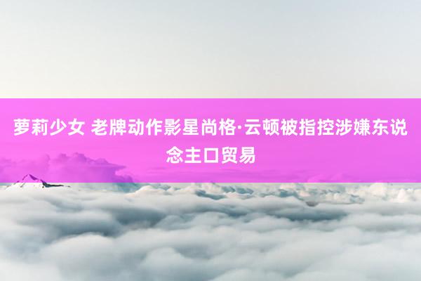 萝莉少女 老牌动作影星尚格·云顿被指控涉嫌东说念主口贸易