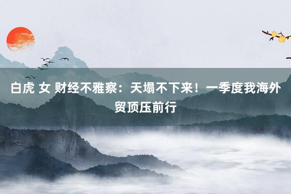 白虎 女 财经不雅察：天塌不下来！一季度我海外贸顶压前行
