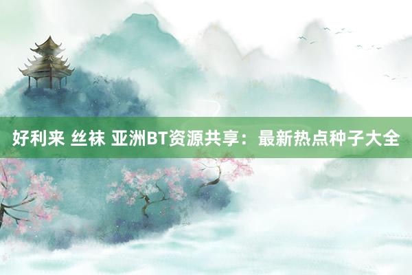 好利来 丝袜 亚洲BT资源共享：最新热点种子大全