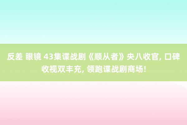 反差 眼镜 43集谍战剧《顺从者》央八收官， 口碑收视双丰充， 领跑谍战剧商场!