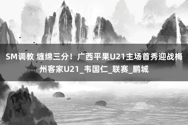 SM调教 缠绵三分！广西平果U21主场首秀迎战梅州客家U21_韦国仁_联赛_鹏城