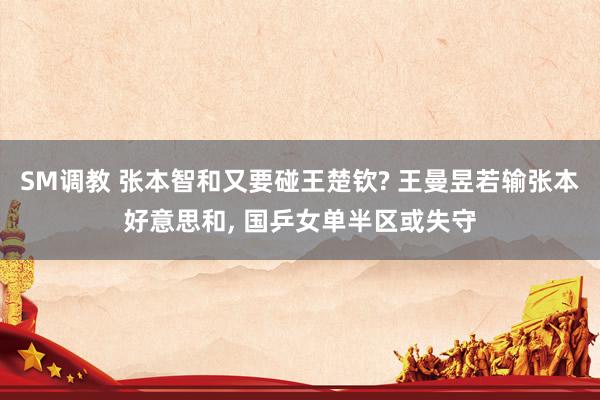 SM调教 张本智和又要碰王楚钦? 王曼昱若输张本好意思和， 国乒女单半区或失守