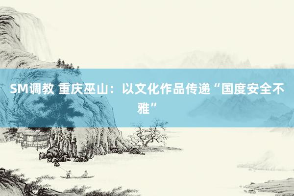 SM调教 重庆巫山：以文化作品传递“国度安全不雅”