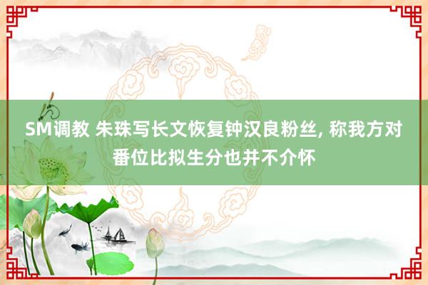 SM调教 朱珠写长文恢复钟汉良粉丝， 称我方对番位比拟生分也并不介怀