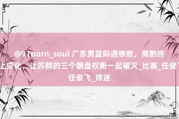 @91porn_soul 广东男篮际遇惨败，商酌终究赶不上变化，让苏群的三个翻盘权衡一起破灭_比赛_任俊飞_球迷