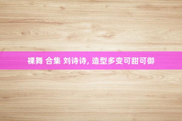 裸舞 合集 刘诗诗， 造型多变可甜可御