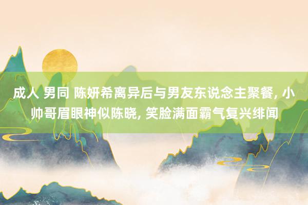 成人 男同 陈妍希离异后与男友东说念主聚餐， 小帅哥眉眼神似陈晓， 笑脸满面霸气复兴绯闻