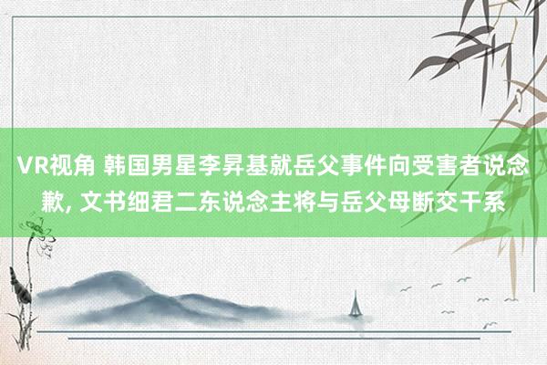 VR视角 韩国男星李昇基就岳父事件向受害者说念歉， 文书细君二东说念主将与岳父母断交干系