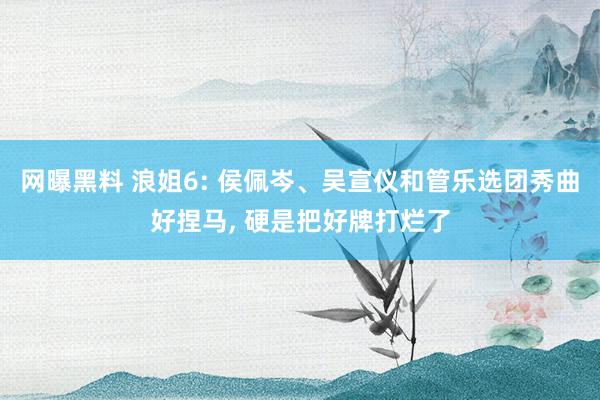 网曝黑料 浪姐6: 侯佩岑、吴宣仪和管乐选团秀曲好捏马， 硬是把好牌打烂了
