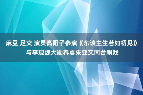麻豆 足交 演员高阳子参演《东谈主生若如初见》 与李现魏大勋春夏朱亚文同台飙戏