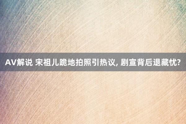 AV解说 宋祖儿跪地拍照引热议, 剧宣背后退藏忧?