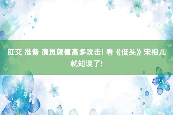 肛交 准备 演员颜值高多攻击! 看《低头》宋祖儿就知谈了!