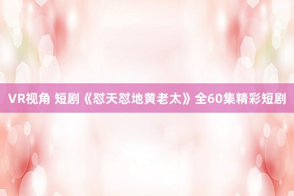 VR视角 短剧《怼天怼地黄老太》全60集精彩短剧
