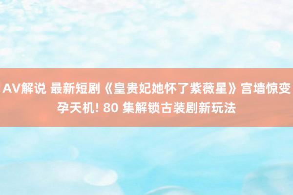 AV解说 最新短剧《皇贵妃她怀了紫薇星》宫墙惊变孕天机! 80 集解锁古装剧新玩法