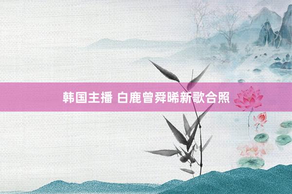韩国主播 白鹿曾舜晞新歌合照