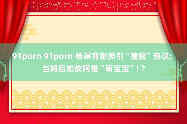 91porn 91porn 杨幂背影照引“撞脸”热议: 当妈后如故阿谁“萌宝宝”! ?