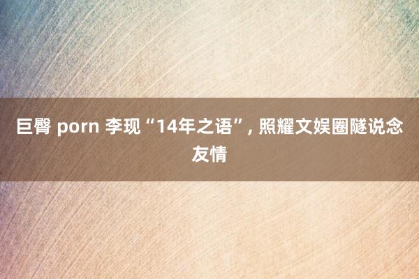 巨臀 porn 李现“14年之语”， 照耀文娱圈隧说念友情